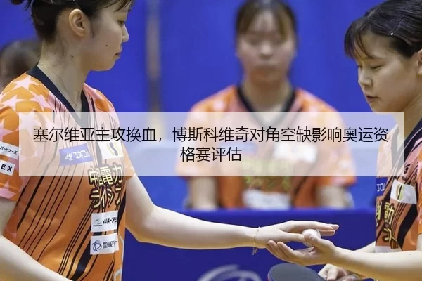 塞尔维亚主攻换血，博斯科维奇对角空缺影响奥运资格赛评估