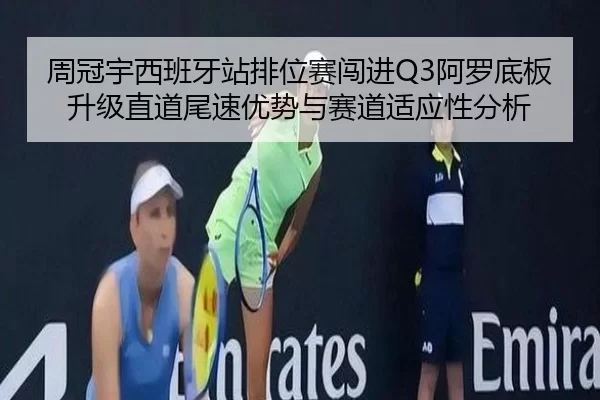 周冠宇西班牙站排位赛闯进Q3阿罗底板升级直道尾速优势与赛道适应性分析